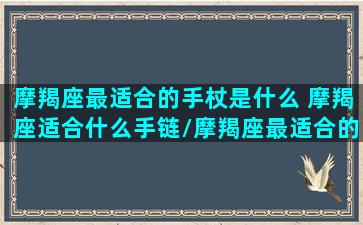 摩羯座最适合的手杖是什么 摩羯座适合什么手链/摩羯座最适合的手杖是什么 摩羯座适合什么手链-我的网站